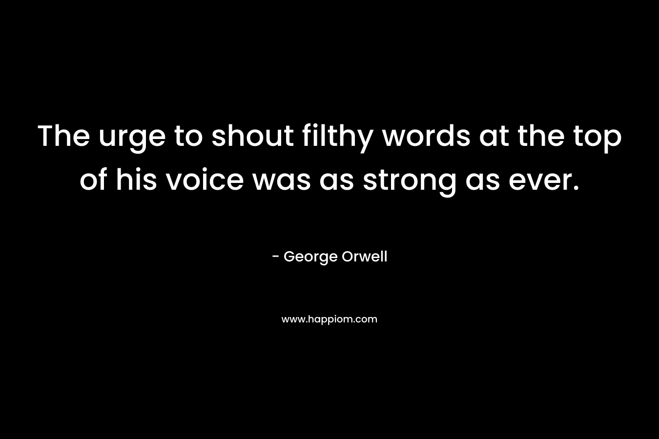 The urge to shout filthy words at the top of his voice was as strong as ever. – George Orwell