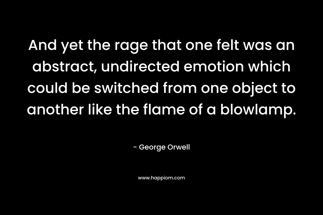 And yet the rage that one felt was an abstract, undirected emotion which could be switched from one object to another like the flame of a blowlamp. – George Orwell