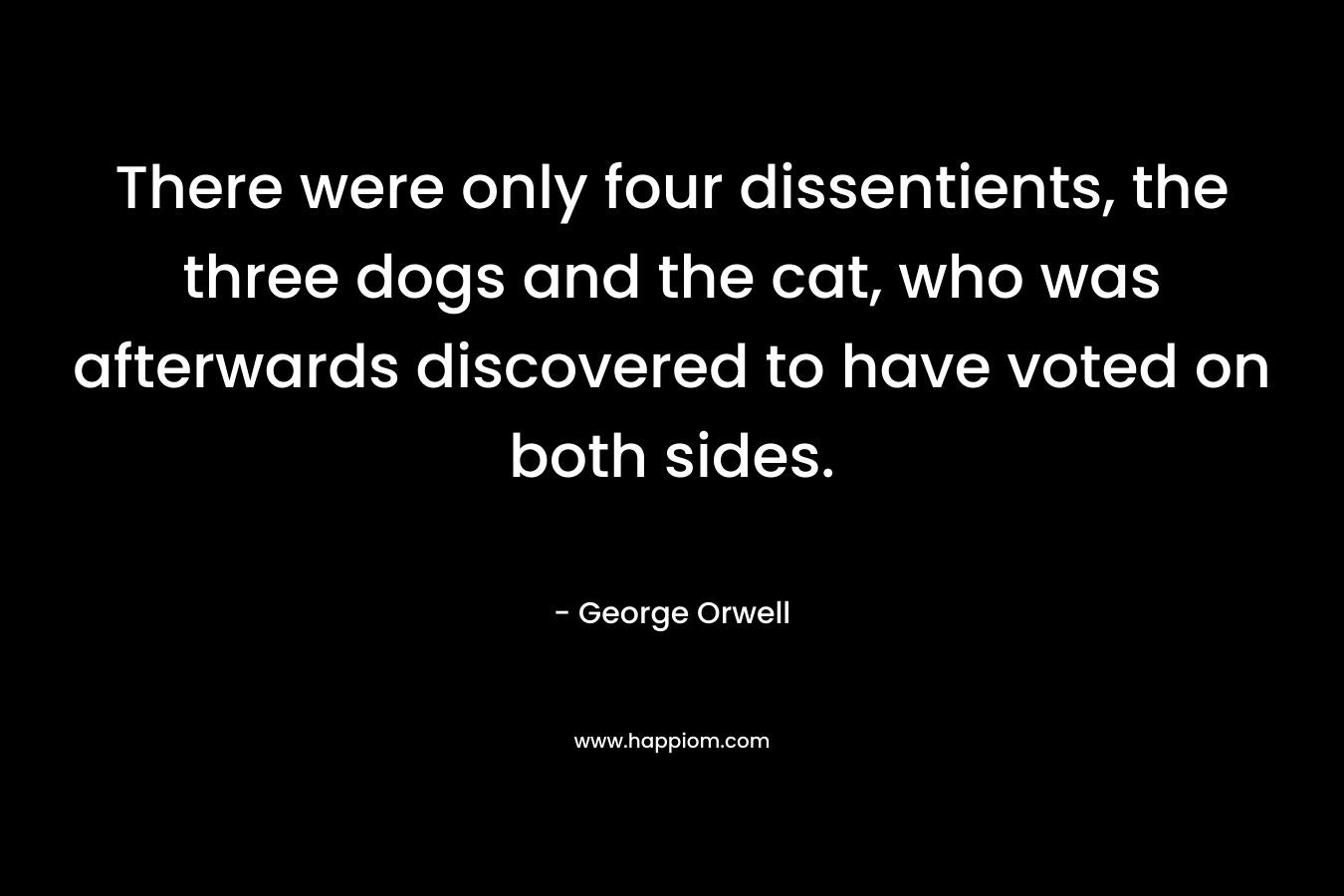 There were only four dissentients, the three dogs and the cat, who was afterwards discovered to have voted on both sides. – George Orwell