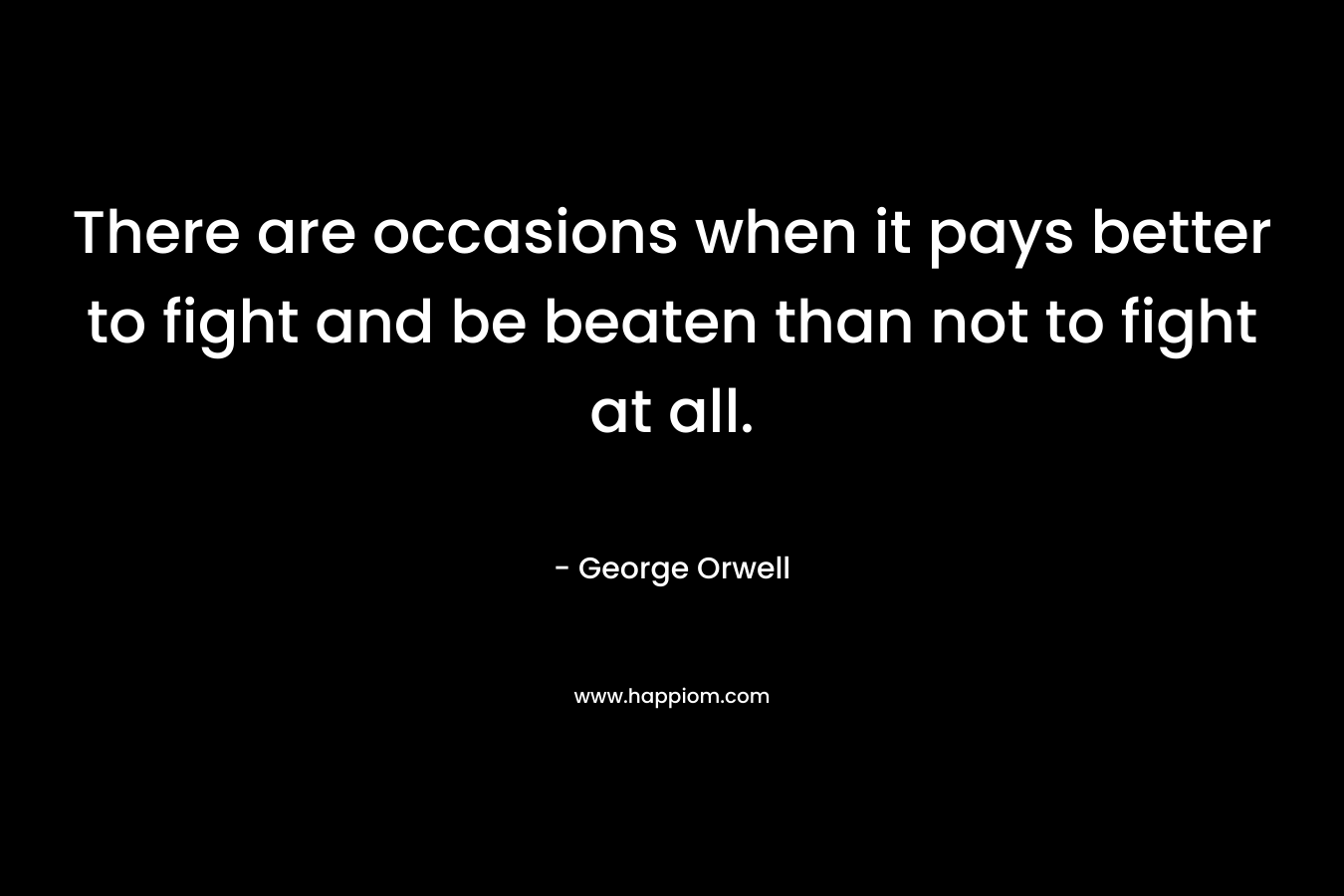 There are occasions when it pays better to fight and be beaten than not to fight at all. – George Orwell