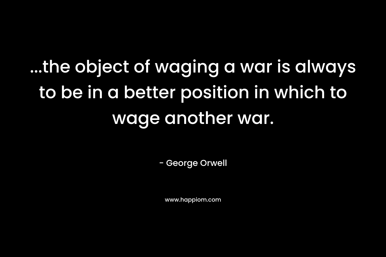 …the object of waging a war is always to be in a better position in which to wage another war. – George Orwell