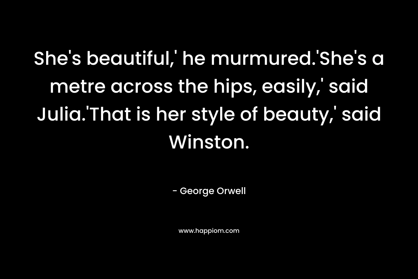 She's beautiful,' he murmured.'She's a metre across the hips, easily,' said Julia.'That is her style of beauty,' said Winston.