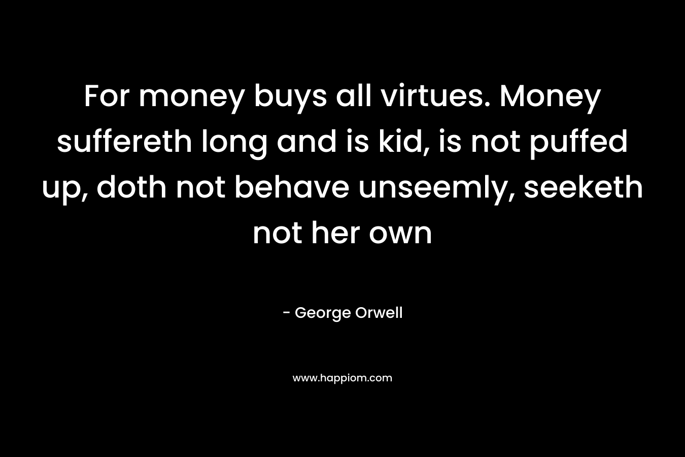 For money buys all virtues. Money suffereth long and is kid, is not puffed up, doth not behave unseemly, seeketh not her own – George Orwell