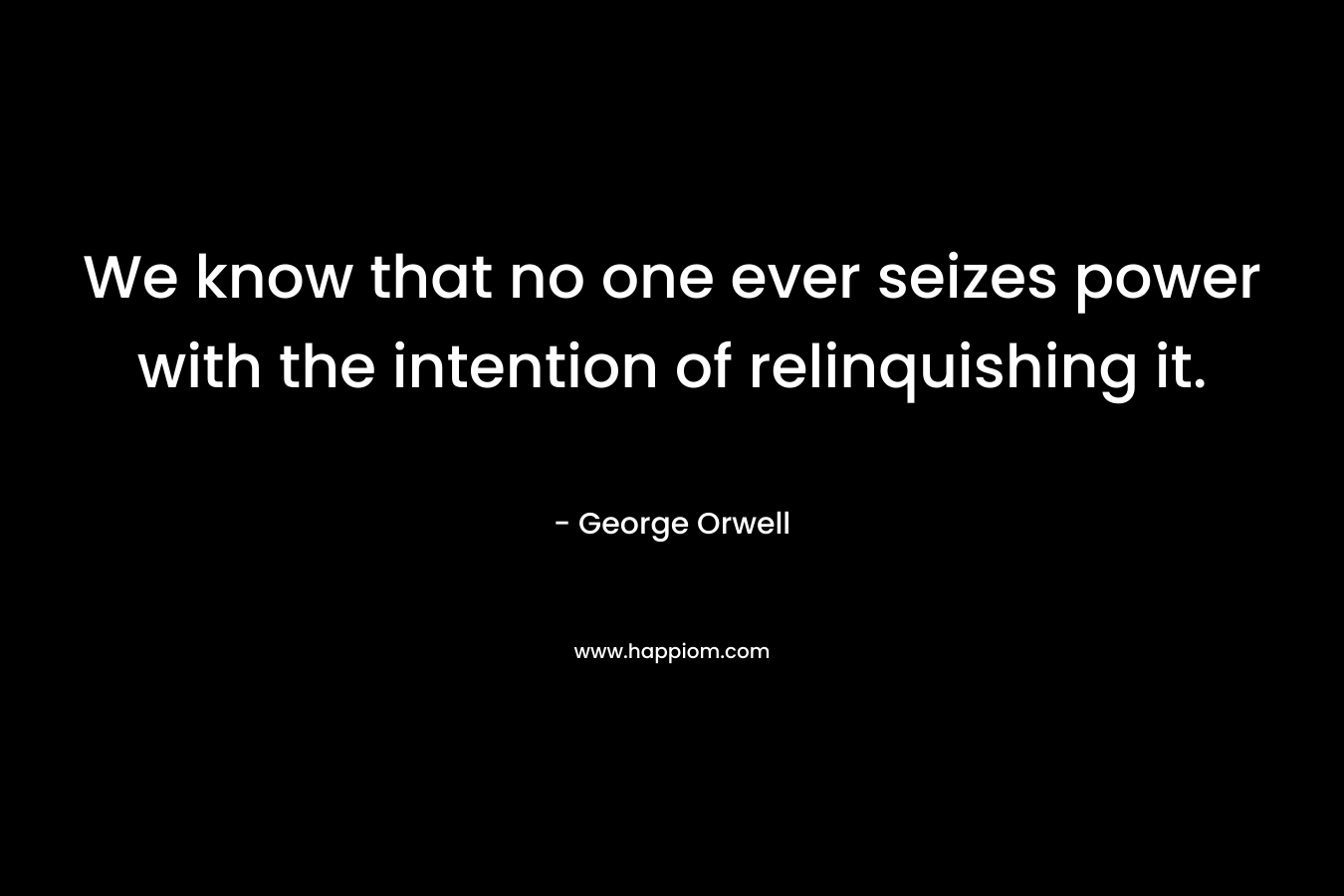 We know that no one ever seizes power with the intention of relinquishing it. – George Orwell