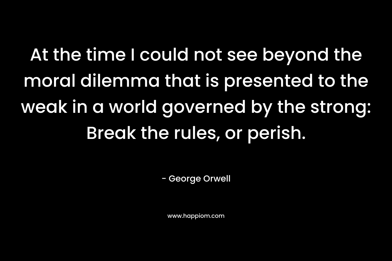 At the time I could not see beyond the moral dilemma that is presented to the weak in a world governed by the strong: Break the rules, or perish. – George Orwell