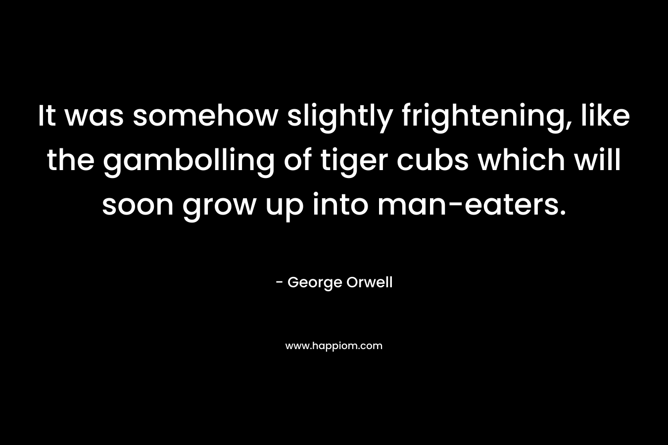 It was somehow slightly frightening, like the gambolling of tiger cubs which will soon grow up into man-eaters. – George Orwell
