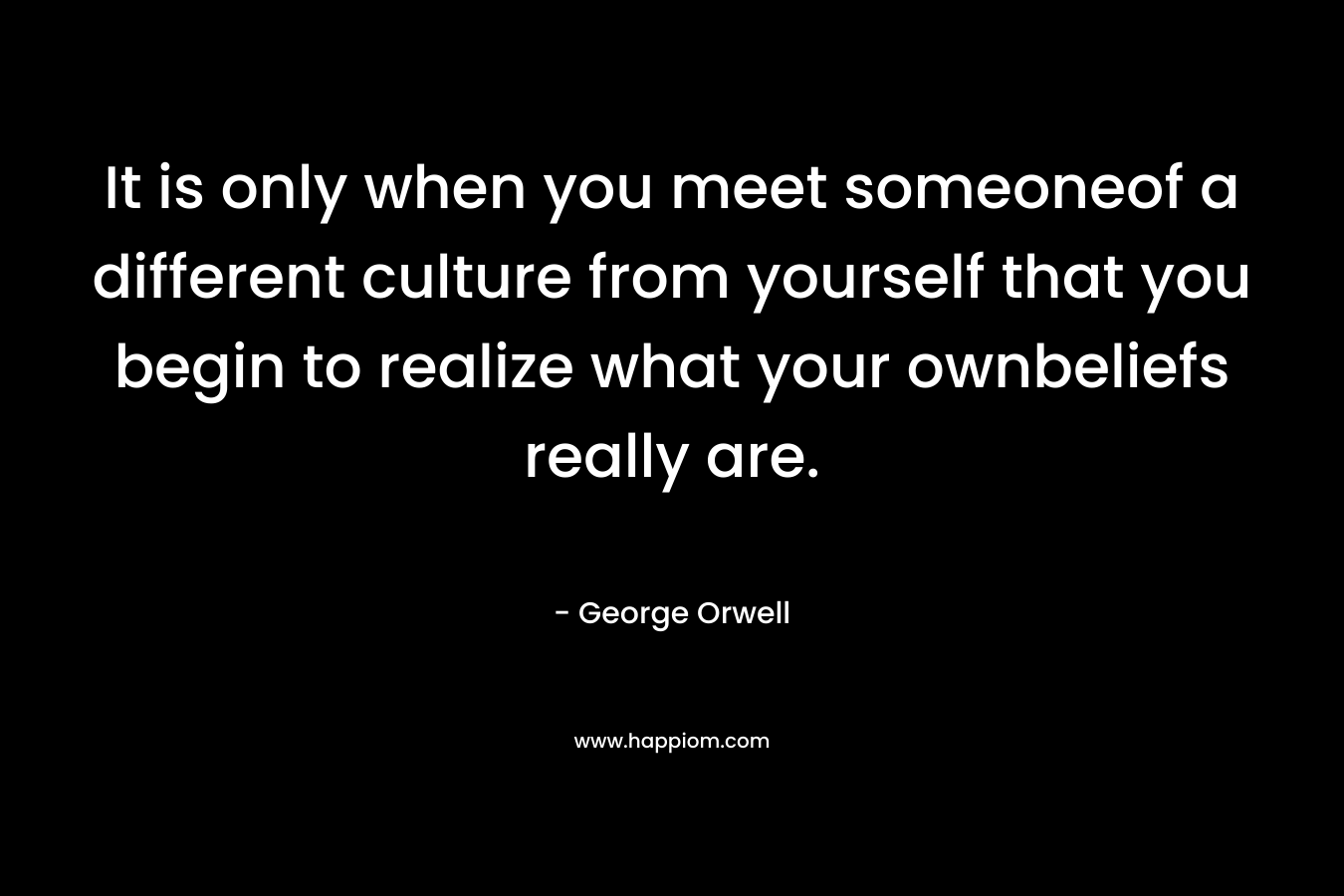 It is only when you meet someoneof a different culture from yourself that you begin to realize what your ownbeliefs really are.