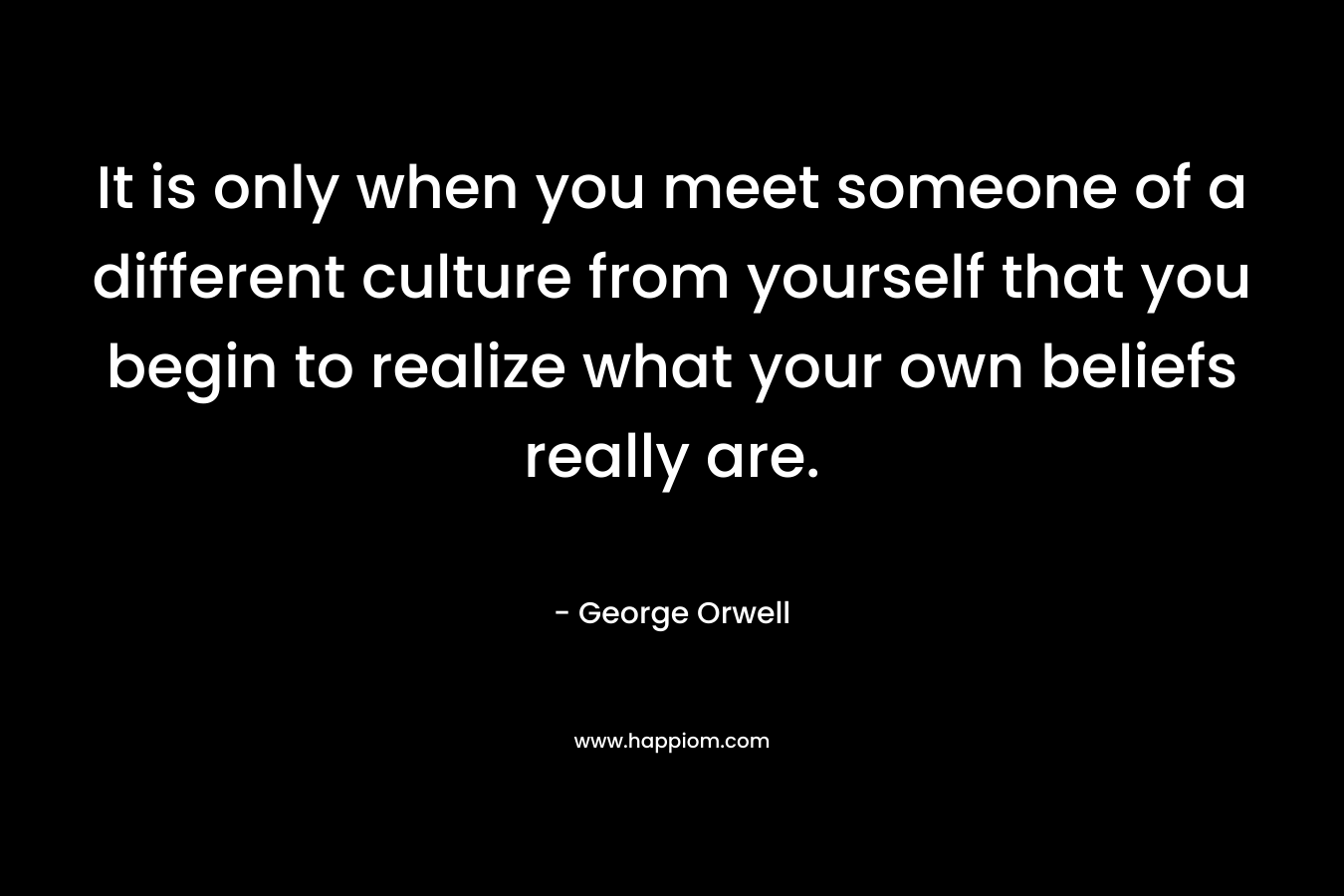 It is only when you meet someone of a different culture from yourself that you begin to realize what your own beliefs really are.