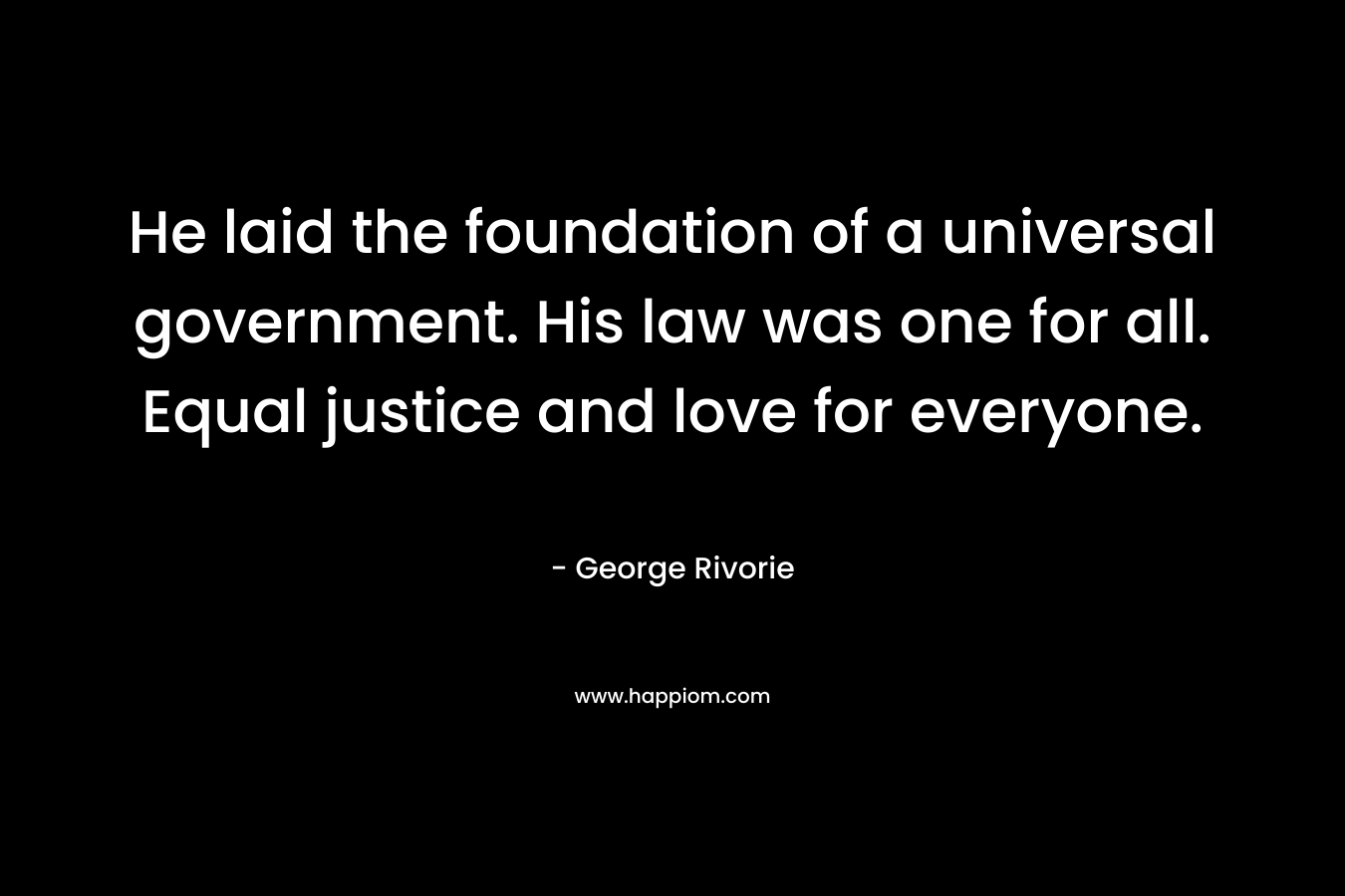 He laid the foundation of a universal government. His law was one for all. Equal justice and love for everyone. – George Rivorie