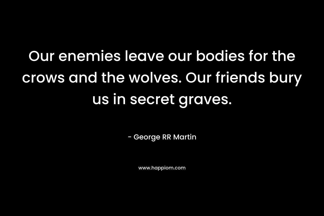 Our enemies leave our bodies for the crows and the wolves. Our friends bury us in secret graves.