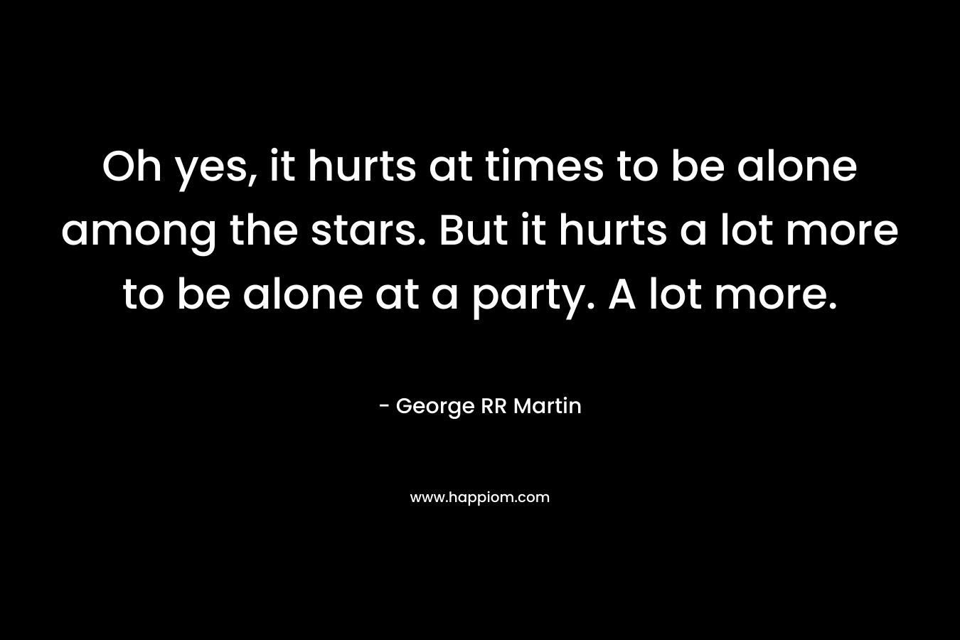 Oh yes, it hurts at times to be alone among the stars. But it hurts a lot more to be alone at a party. A lot more.