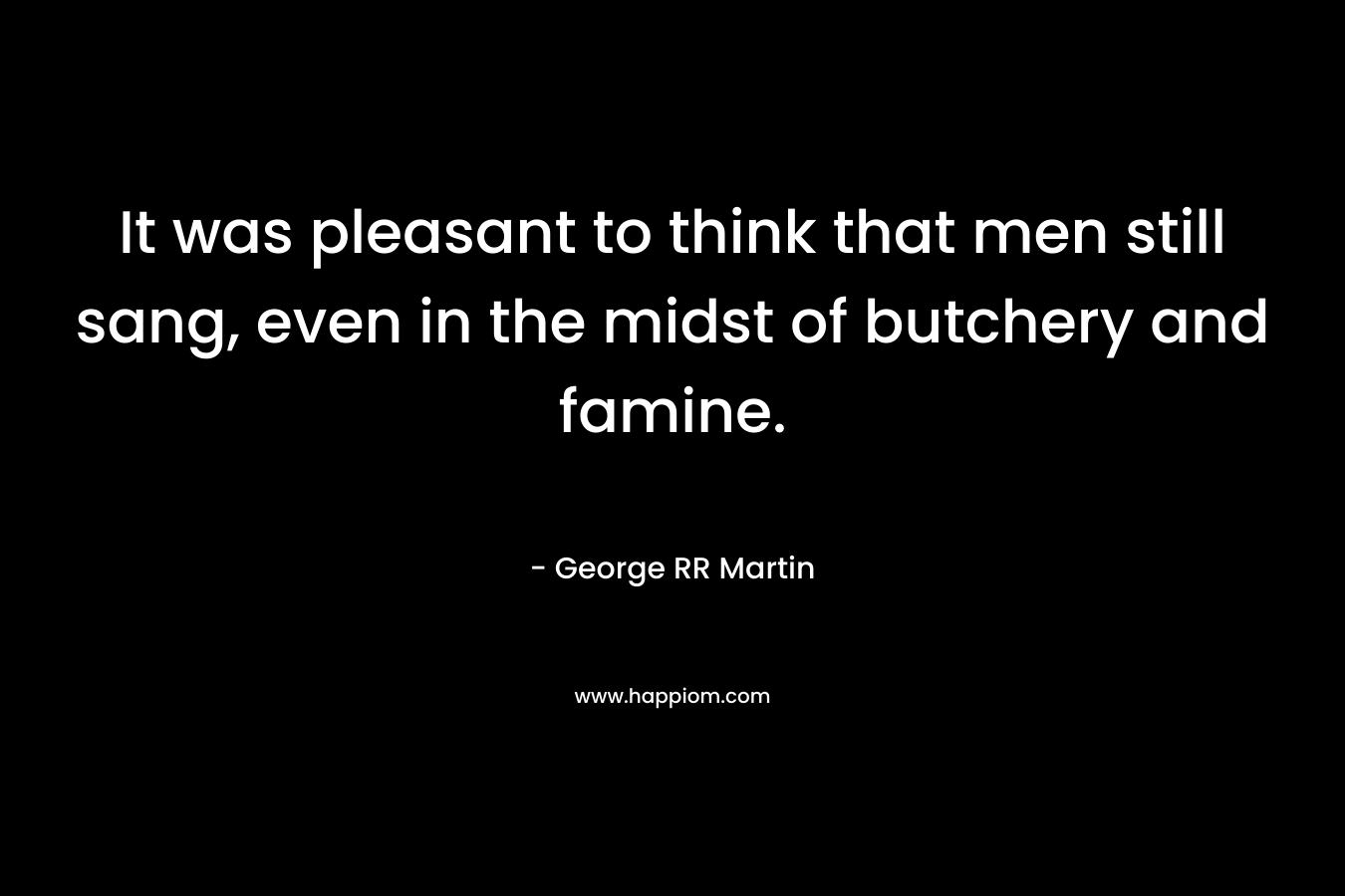 It was pleasant to think that men still sang, even in the midst of butchery and famine. – George RR Martin