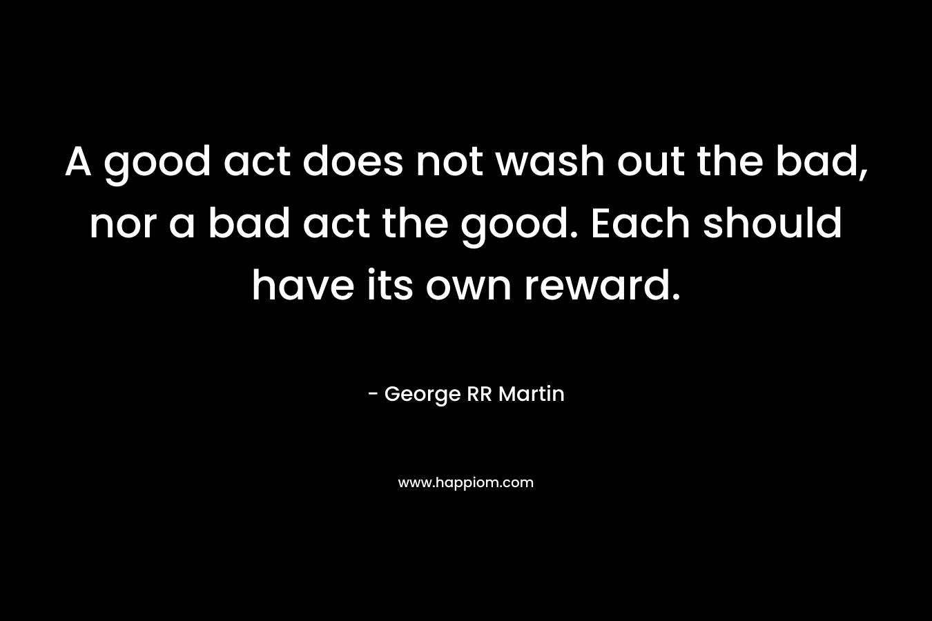A good act does not wash out the bad, nor a bad act the good. Each should have its own reward. – George RR Martin
