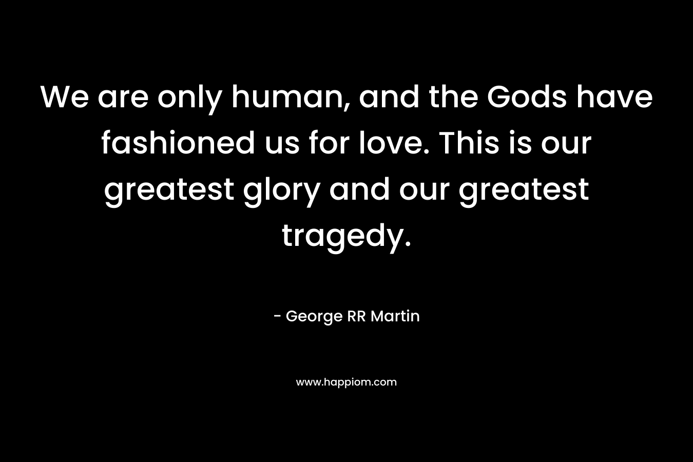 We are only human, and the Gods have fashioned us for love. This is our greatest glory and our greatest tragedy. – George RR Martin