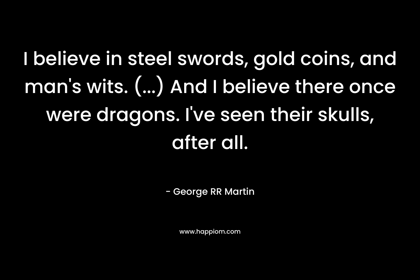 I believe in steel swords, gold coins, and man’s wits. (…) And I believe there once were dragons. I’ve seen their skulls, after all. – George RR Martin