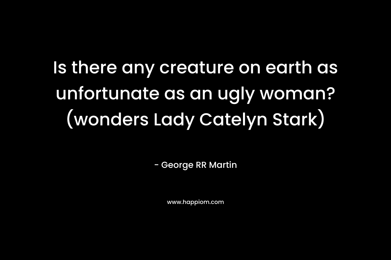 Is there any creature on earth as unfortunate as an ugly woman? (wonders Lady Catelyn Stark) – George RR Martin