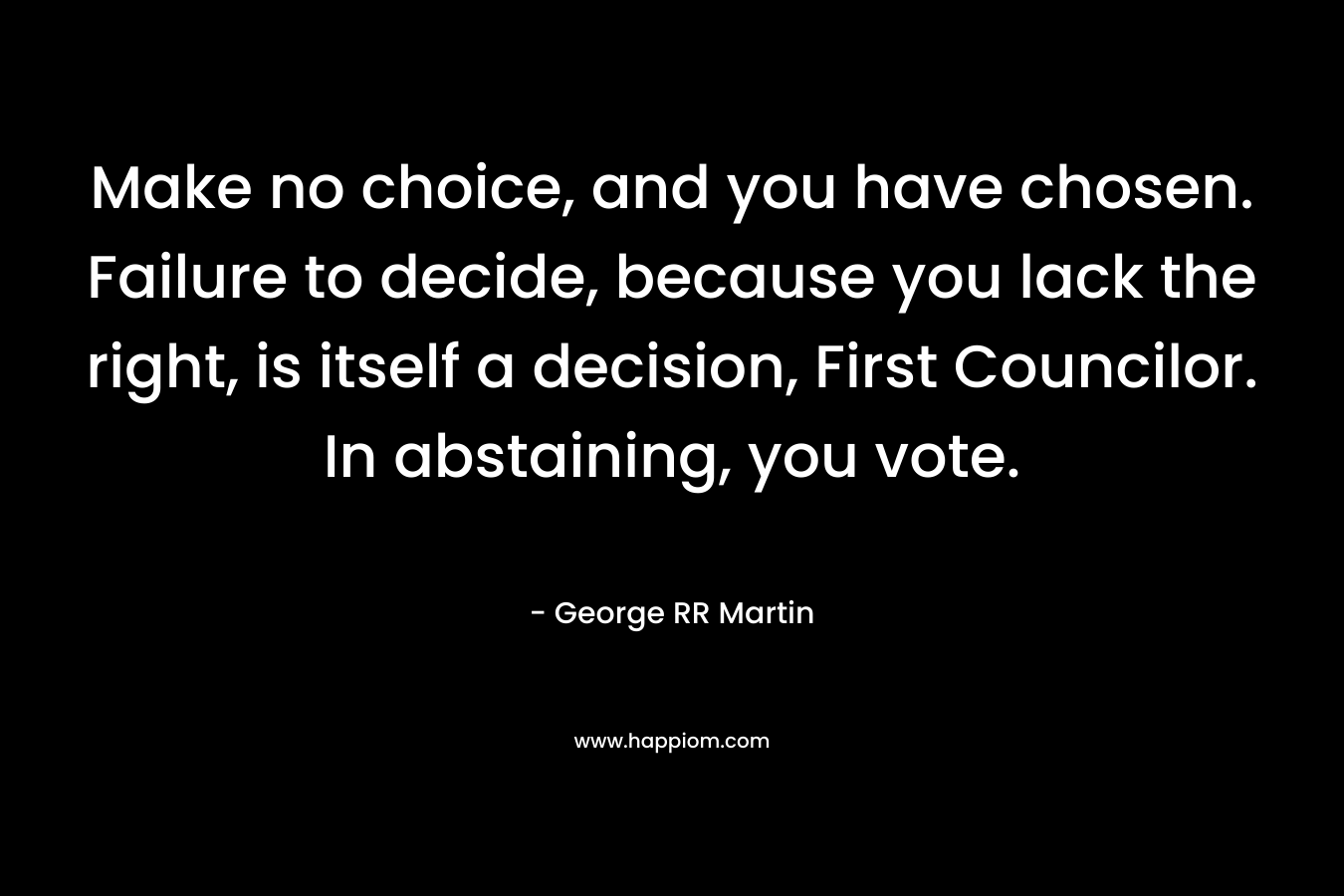 Make no choice, and you have chosen. Failure to decide, because you lack the right, is itself a decision, First Councilor. In abstaining, you vote. – George RR Martin