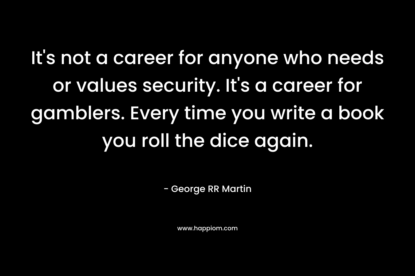 It's not a career for anyone who needs or values security. It's a career for gamblers. Every time you write a book you roll the dice again.