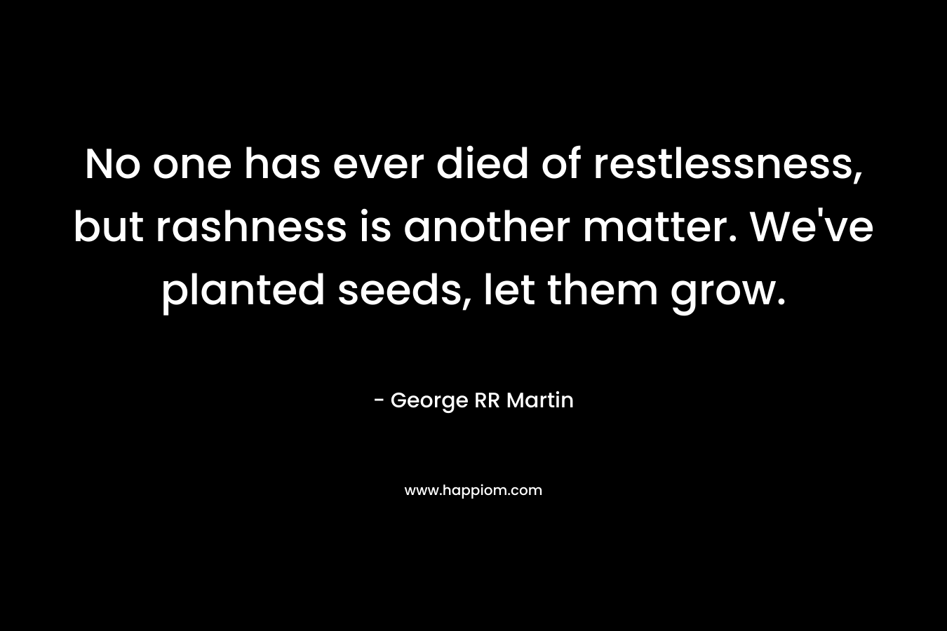 No one has ever died of restlessness, but rashness is another matter. We've planted seeds, let them grow.
