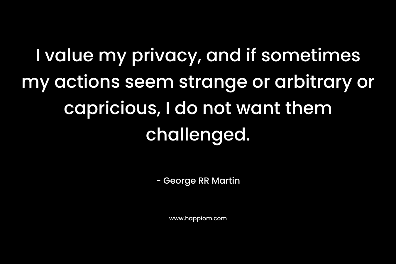 I value my privacy, and if sometimes my actions seem strange or arbitrary or capricious, I do not want them challenged. – George RR Martin