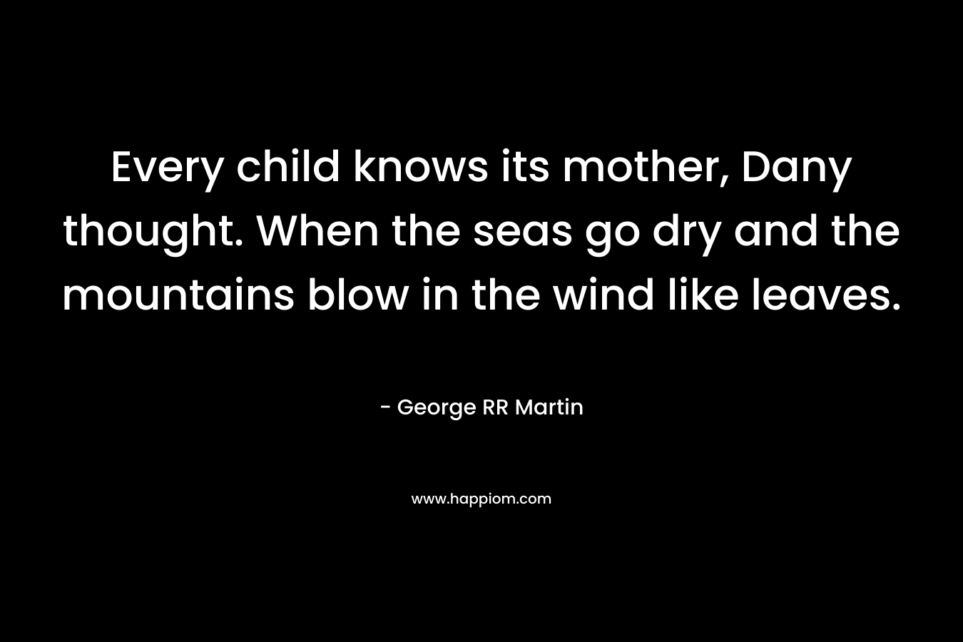 Every child knows its mother, Dany thought. When the seas go dry and the mountains blow in the wind like leaves. – George RR Martin