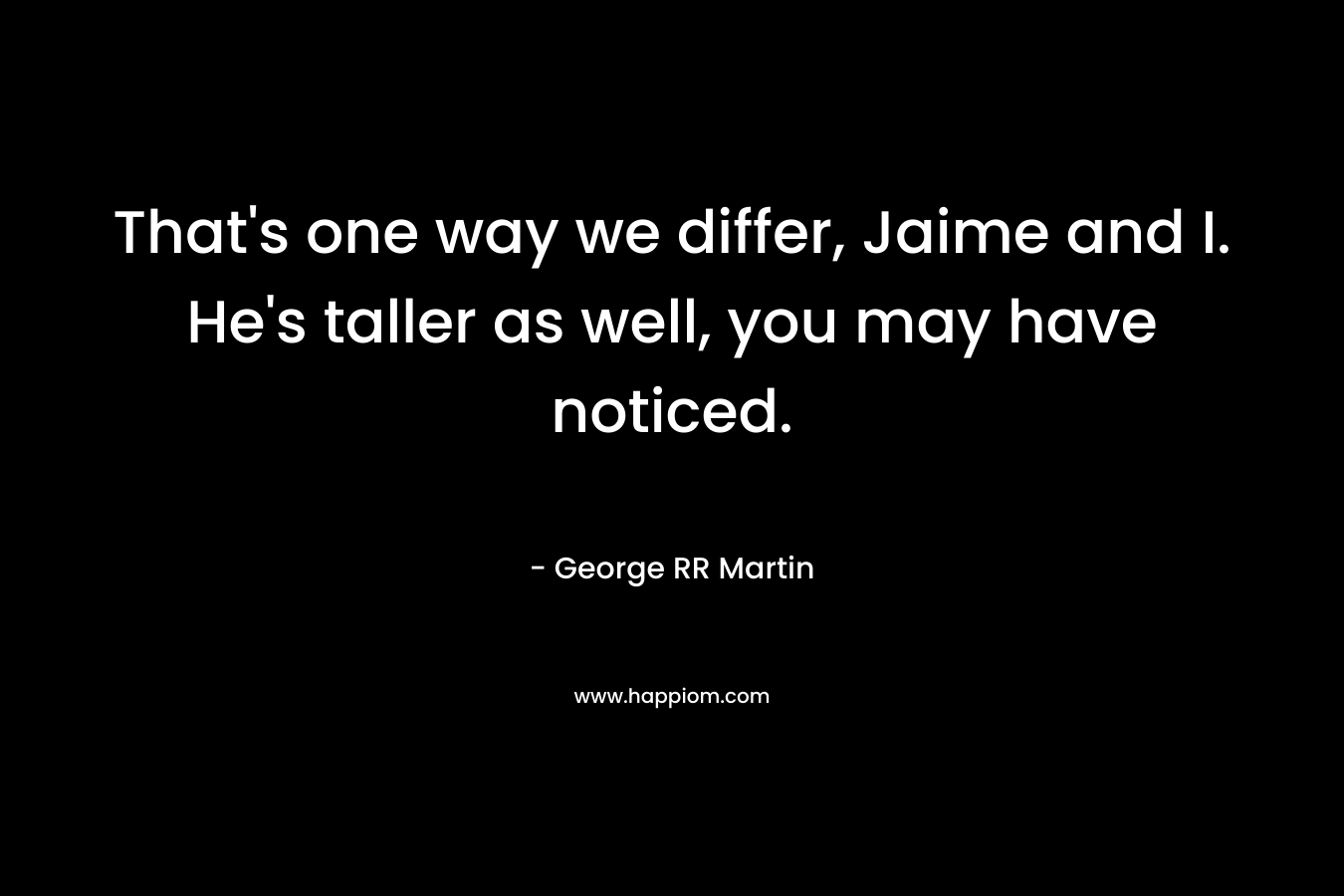 That’s one way we differ, Jaime and I. He’s taller as well, you may have noticed. – George RR Martin