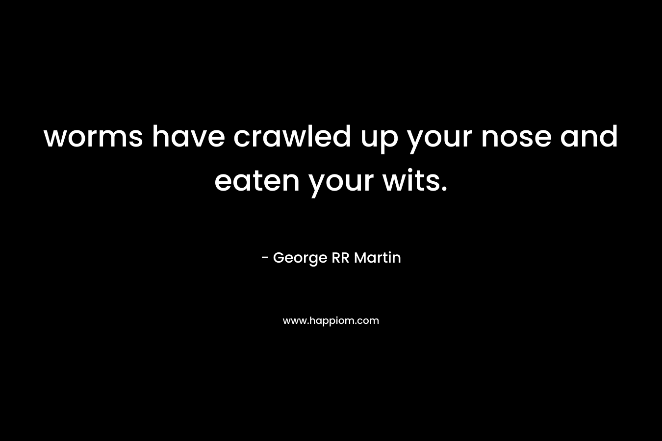 worms have crawled up your nose and eaten your wits. – George RR Martin