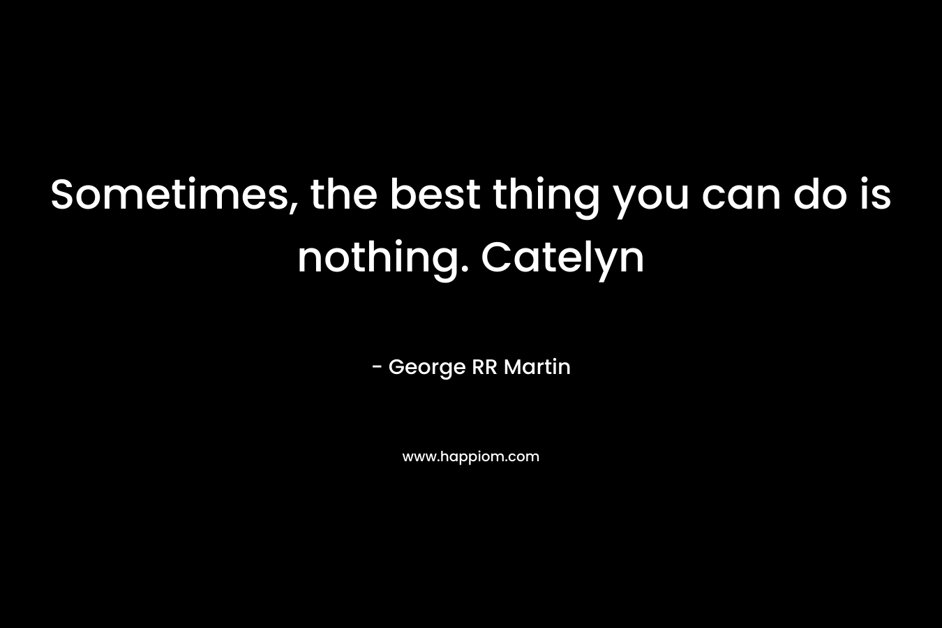 Sometimes, the best thing you can do is nothing. Catelyn – George RR Martin