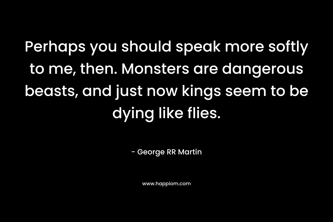 Perhaps you should speak more softly to me, then. Monsters are dangerous beasts, and just now kings seem to be dying like flies. – George RR Martin