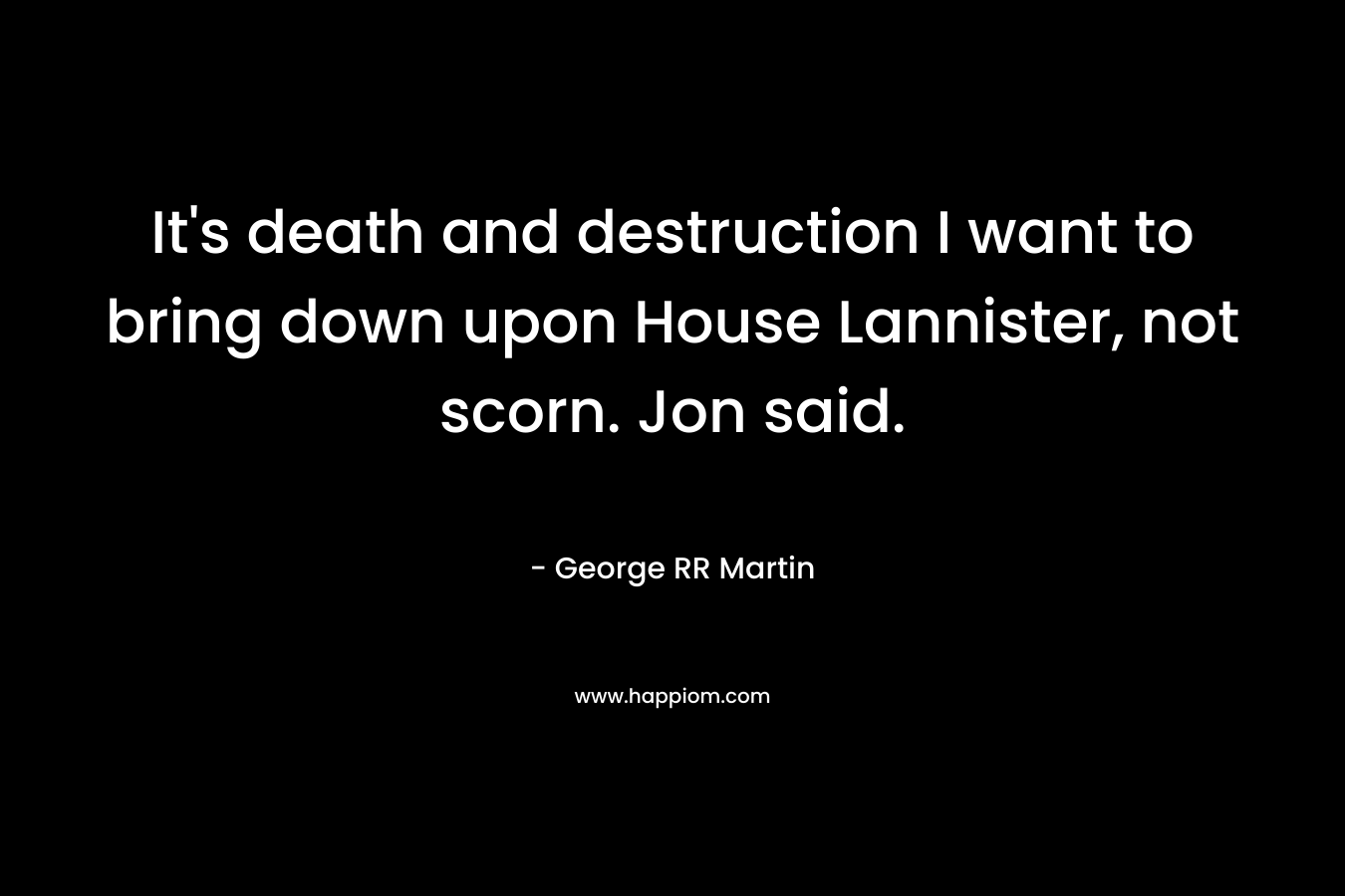 It’s death and destruction I want to bring down upon House Lannister, not scorn. Jon said. – George RR Martin