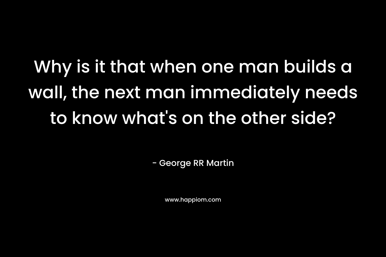 Why is it that when one man builds a wall, the next man immediately needs to know what’s on the other side? – George RR Martin