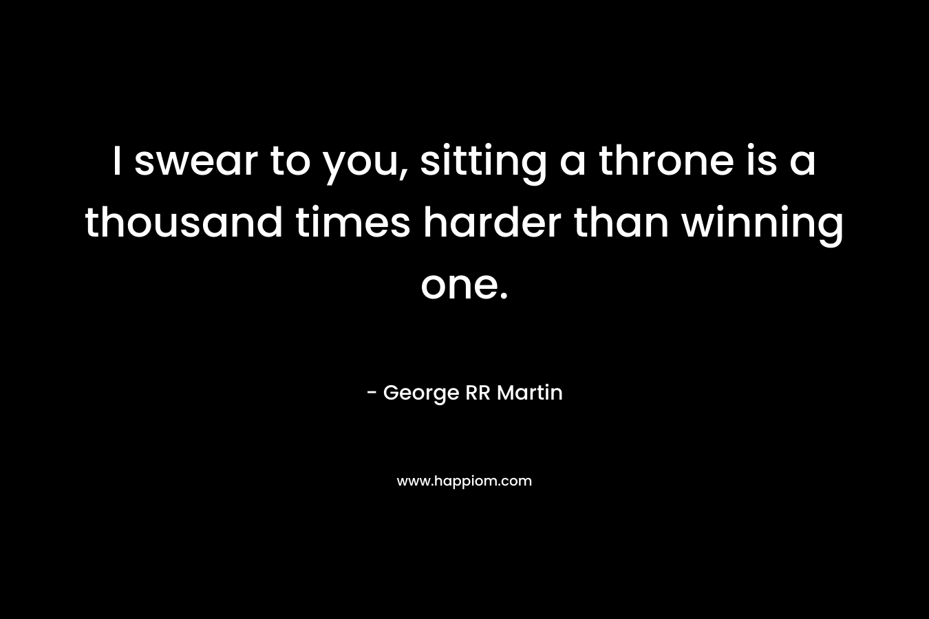 I swear to you, sitting a throne is a thousand times harder than winning one. – George RR Martin