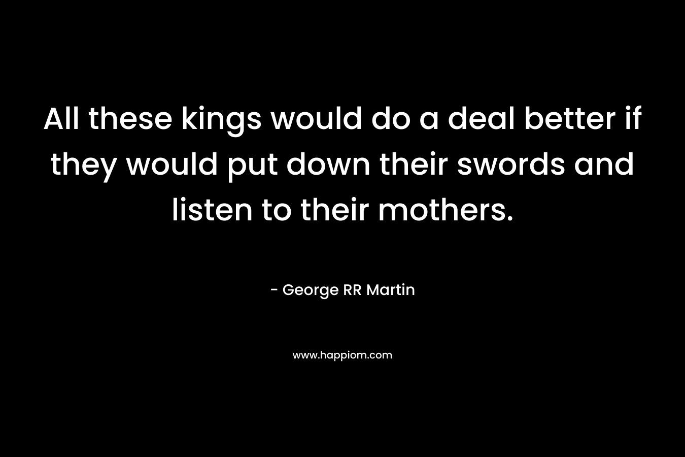 All these kings would do a deal better if they would put down their swords and listen to their mothers. – George RR Martin