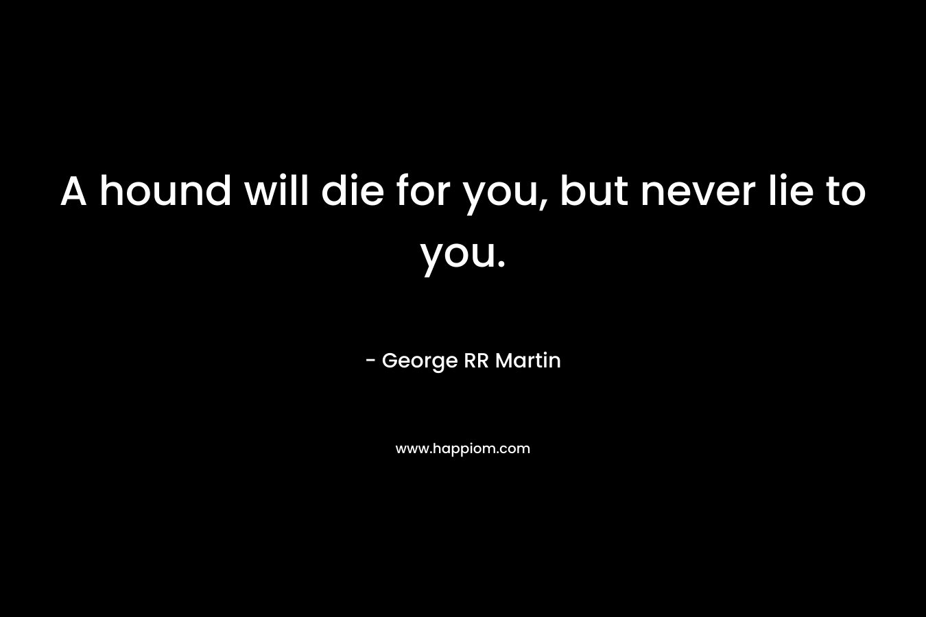 A hound will die for you, but never lie to you. – George RR Martin