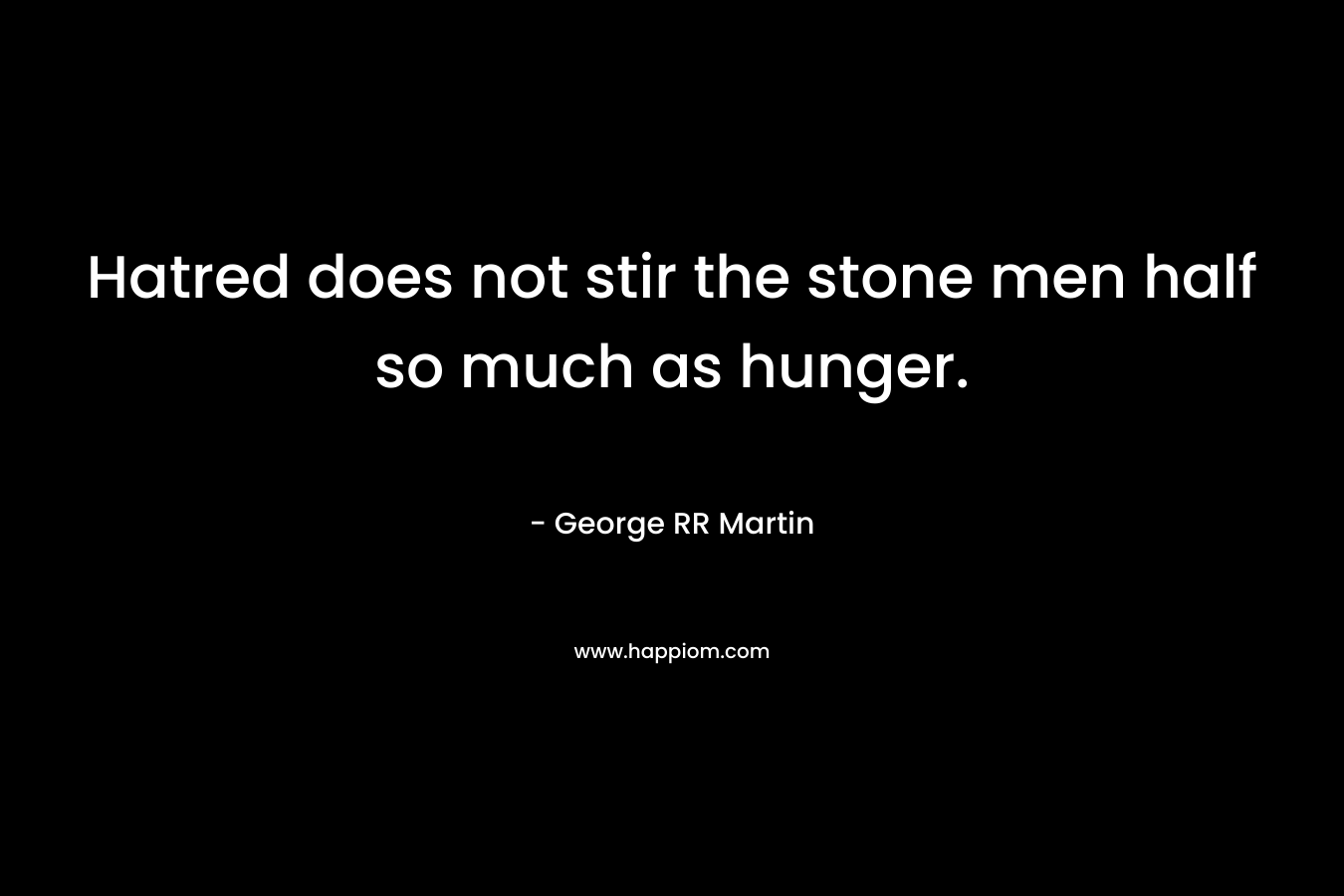 Hatred does not stir the stone men half so much as hunger. – George RR Martin