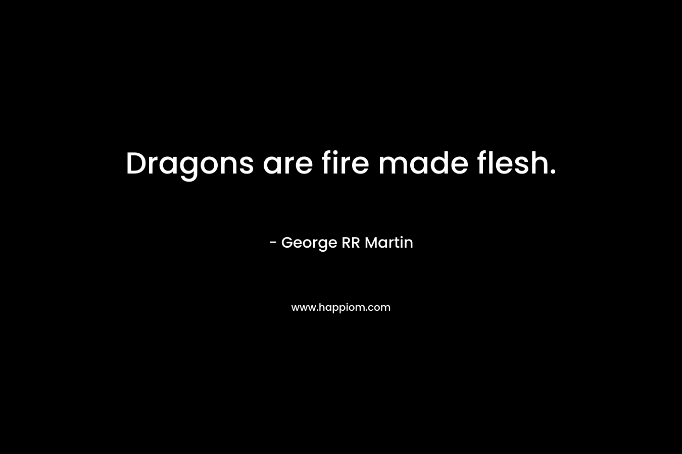 Dragons are fire made flesh. – George RR Martin