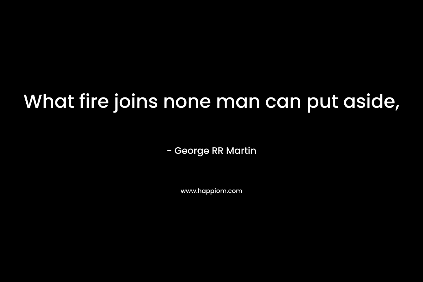 What fire joins none man can put aside, – George RR Martin