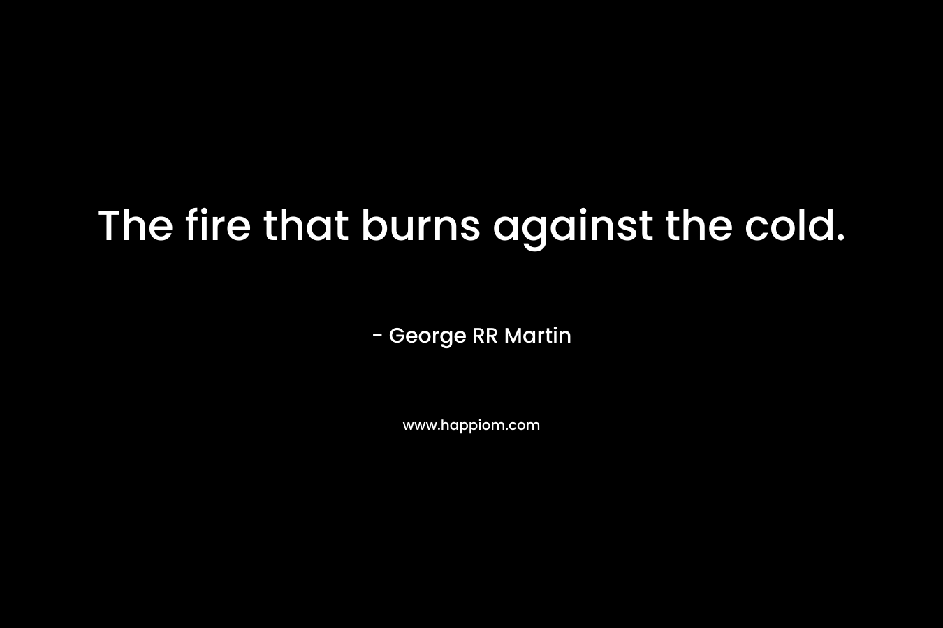 The fire that burns against the cold. – George RR Martin