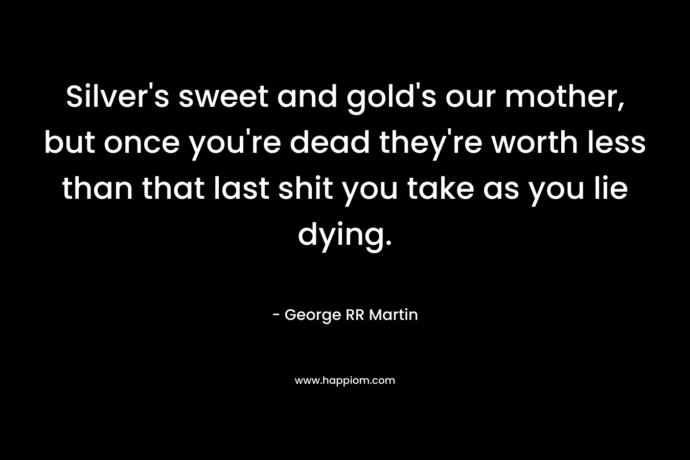 Silver’s sweet and gold’s our mother, but once you’re dead they’re worth less than that last shit you take as you lie dying. – George RR Martin
