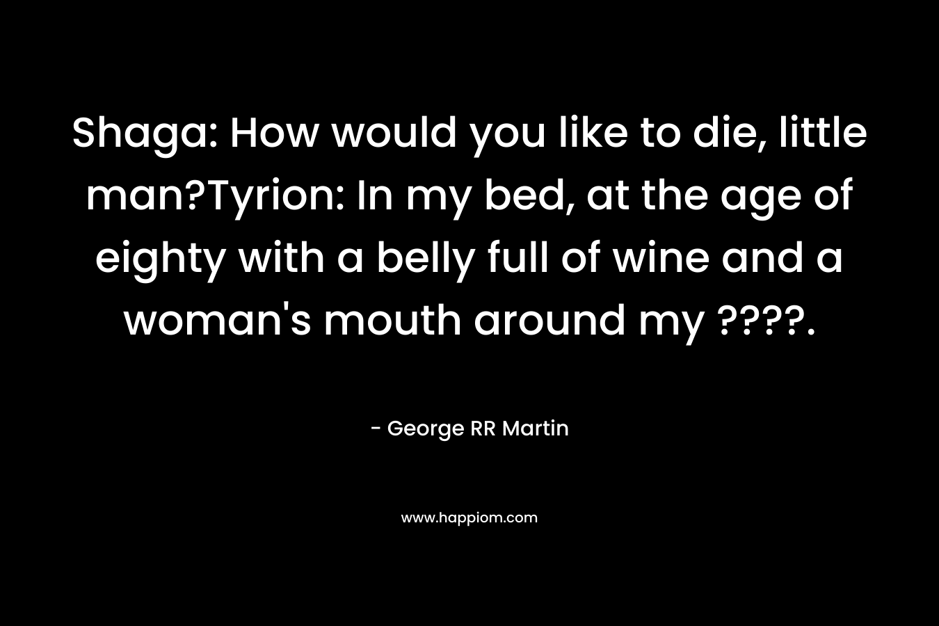 Shaga: How would you like to die, little man?Tyrion: In my bed, at the age of eighty with a belly full of wine and a woman’s mouth around my ????. – George RR Martin