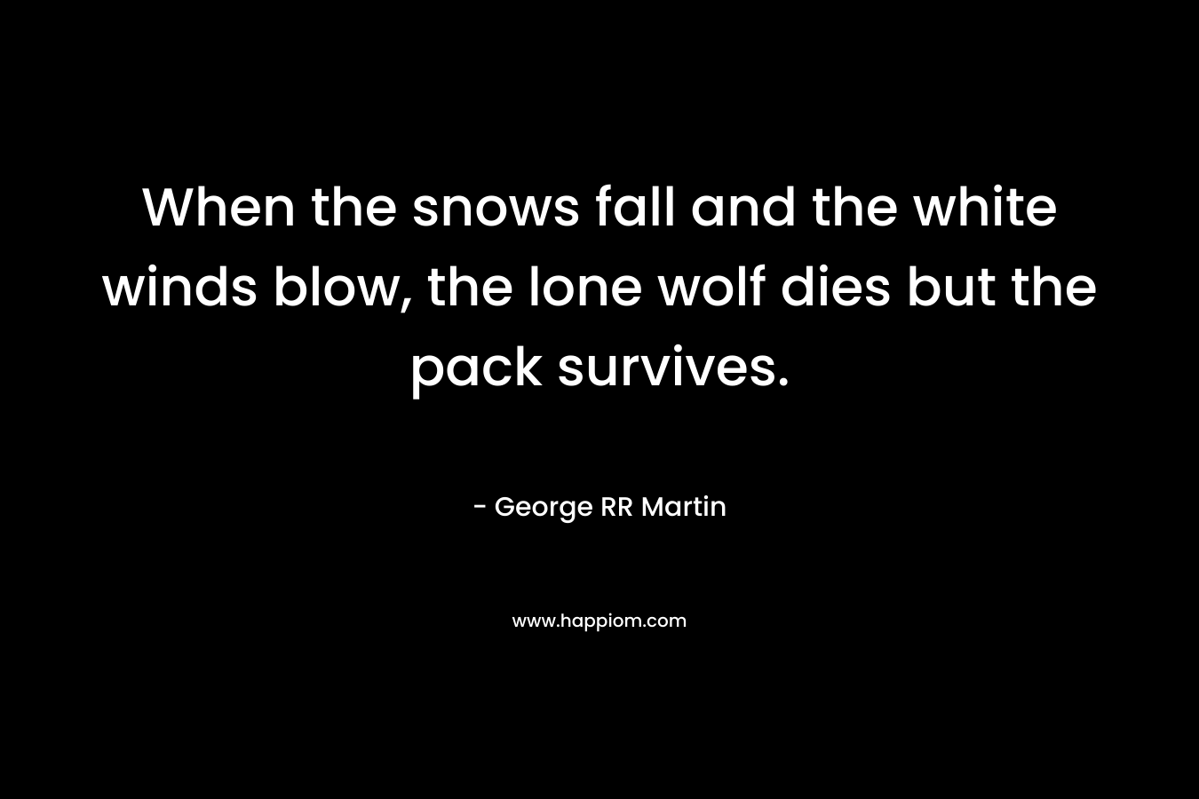 When the snows fall and the white winds blow, the lone wolf dies but the pack survives. – George RR Martin