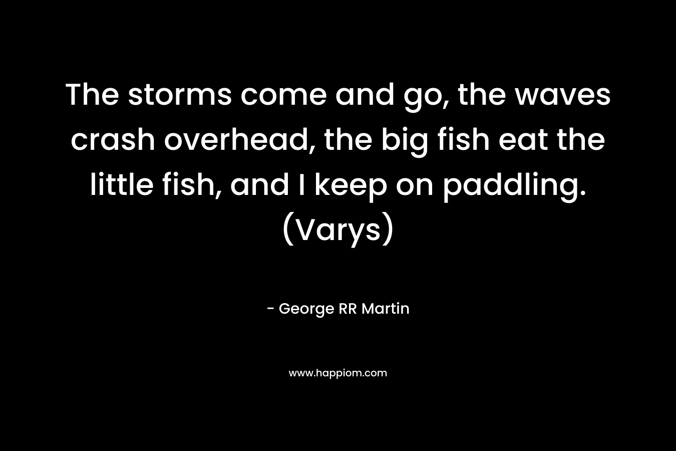 The storms come and go, the waves crash overhead, the big fish eat the little fish, and I keep on paddling. (Varys) – George RR Martin