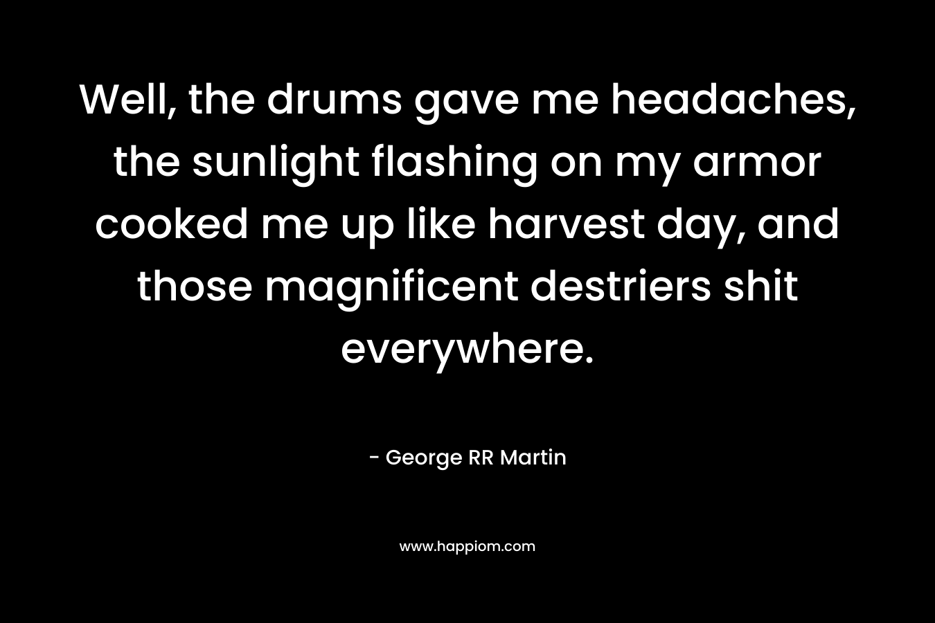 Well, the drums gave me headaches, the sunlight flashing on my armor cooked me up like harvest day, and those magnificent destriers shit everywhere. – George RR Martin