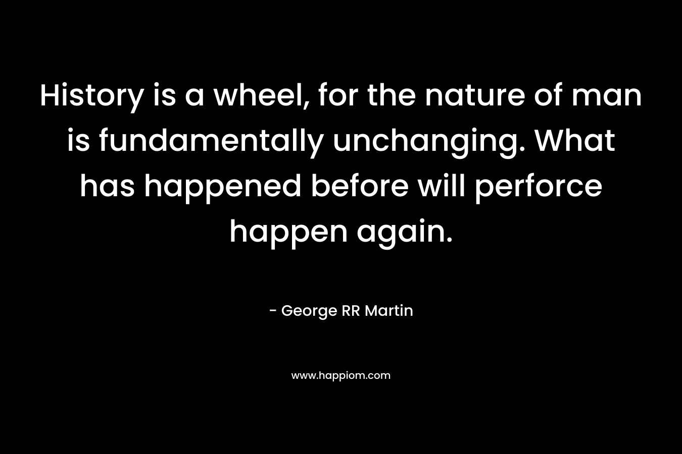 History is a wheel, for the nature of man is fundamentally unchanging. What has happened before will perforce happen again. – George RR Martin