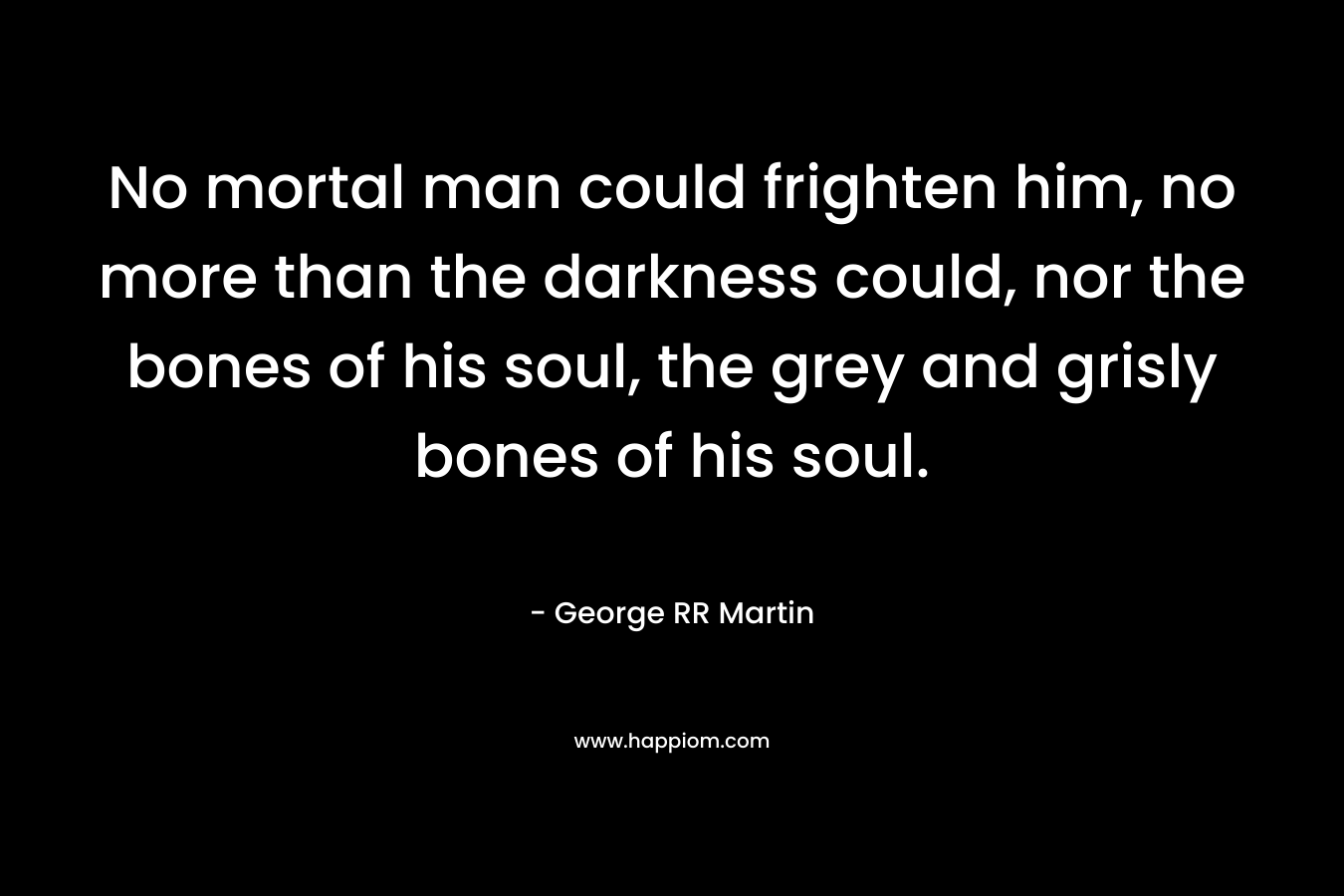 No mortal man could frighten him, no more than the darkness could, nor the bones of his soul, the grey and grisly bones of his soul. – George RR Martin