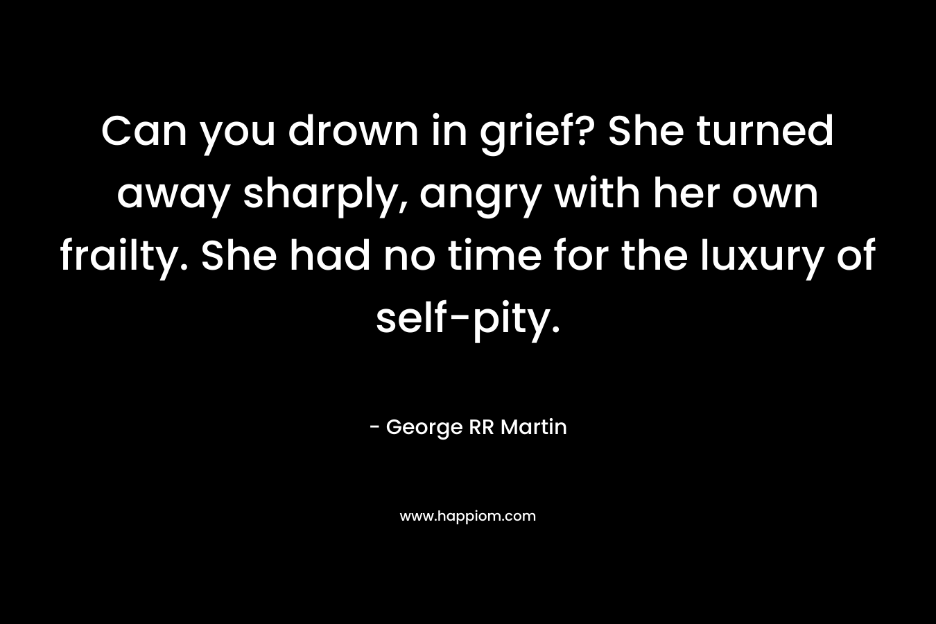 Can you drown in grief? She turned away sharply, angry with her own frailty. She had no time for the luxury of self-pity. – George RR Martin