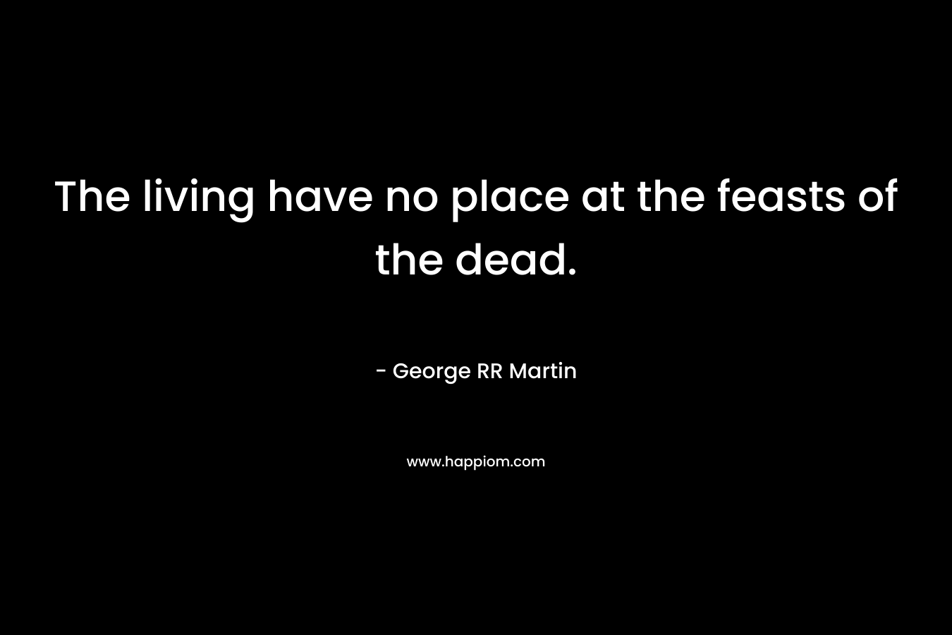 The living have no place at the feasts of the dead. – George RR Martin