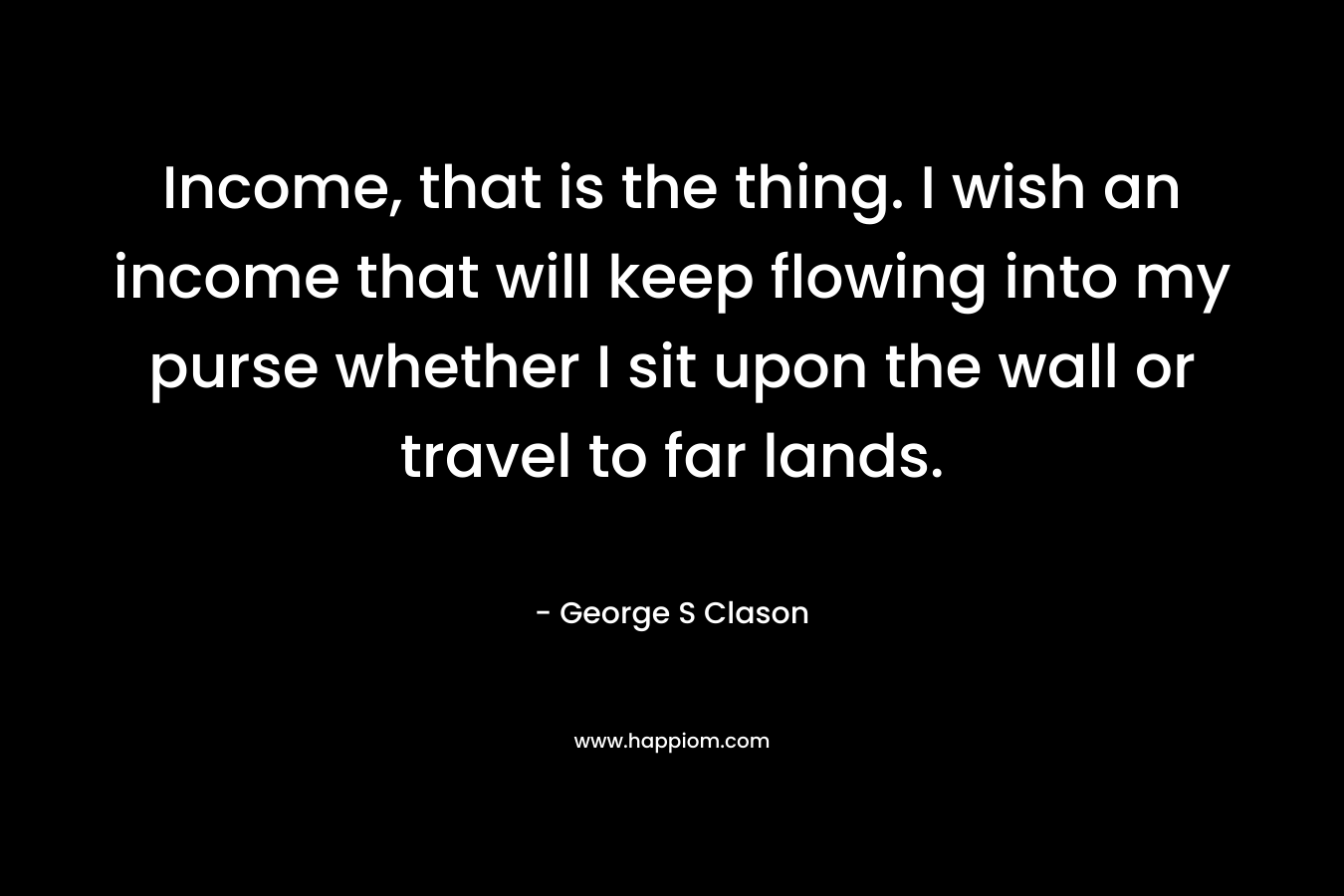 Income, that is the thing. I wish an income that will keep flowing into my purse whether I sit upon the wall or travel to far lands. – George S Clason