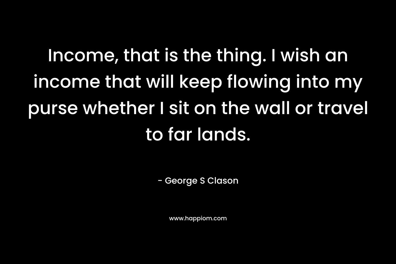 Income, that is the thing. I wish an income that will keep flowing into my purse whether I sit on the wall or travel to far lands. – George S Clason