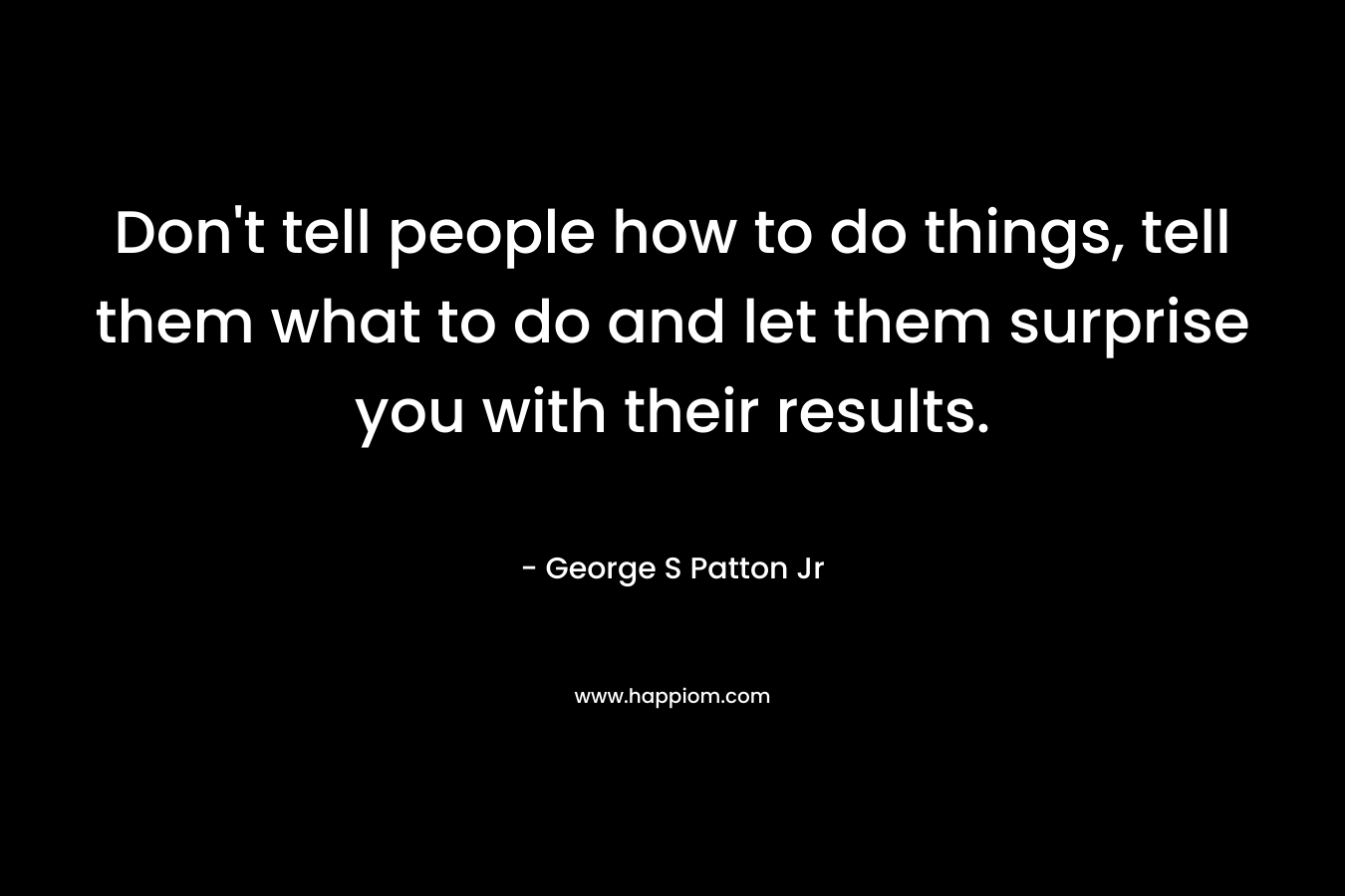 Don't tell people how to do things, tell them what to do and let them surprise you with their results.